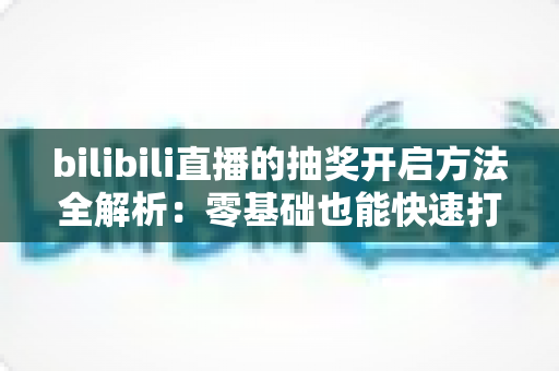bilibili直播的抽奖开启方法全解析：零基础也能快速打造高互动人气直播间