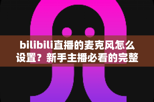 bilibili直播的麦克风怎么设置?新手主播必看的完整教程与音质优化指南 bilibili直播的麦克风怎么设置?新手主播必看的完整教程与音质优化指南
