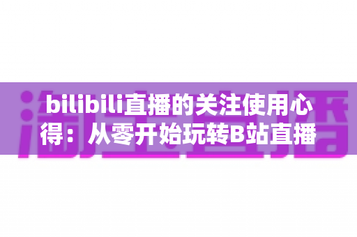 bilibili直播的关注使用心得:从零开始玩转B站直播粉丝运营的实战指南 bilibili直播的关注使用心得:从零开始玩转B站直播粉丝运营的实战指南