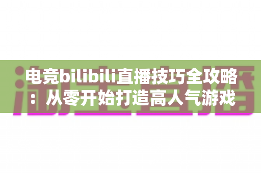 电竞bilibili直播技巧全攻略：从零开始打造高人气游戏直播间的实战指南