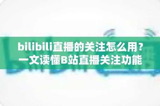 bilibili直播的关注怎么用？一文读懂B站直播关注功能的全部用法与实用技巧