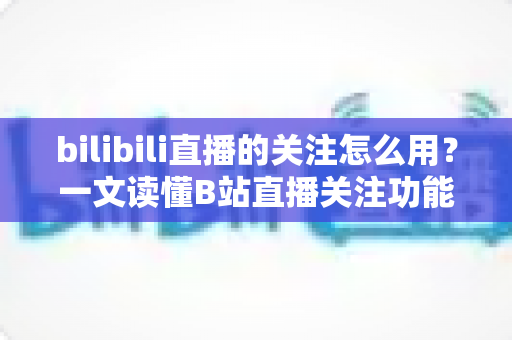 bilibili直播的关注怎么用？一文读懂B站直播关注功能的全部用法与实用技巧