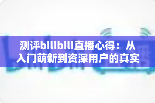 测评bilibili直播心得:从入门萌新到资深用户的真实体验全解析 测评bilibili直播心得:从入门萌新到资深用户的真实体验全解析