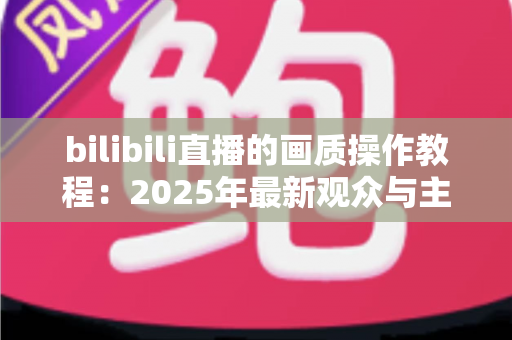 bilibili直播的画质操作教程：2025年最新观众与主播画质调节全攻略，手把手教你打造高清流畅的直播观看体验