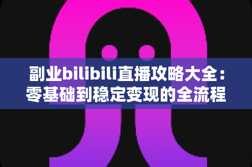 副业bilibili直播攻略大全：零基础到稳定变现的全流程实战指南