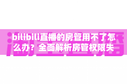 bilibili直播的房管用不了怎么办?全面解析房管权限失效的原因与实用解决方法 bilibili直播的房管用不了怎么办?全面解析房管权限失效的原因与实用解决方法