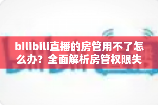 bilibili直播的房管用不了怎么办?全面解析房管权限失效的原因与实用解决方法 bilibili直播的房管用不了怎么办?全面解析房管权限失效的原因与实用解决方法
