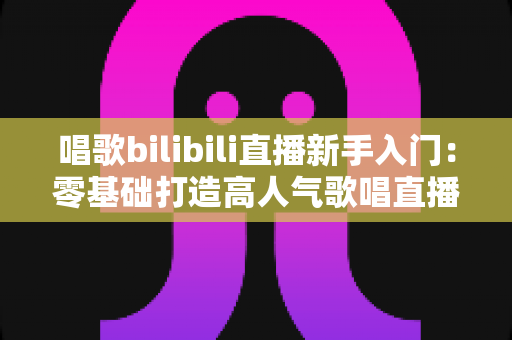 唱歌bilibili直播新手入门：零基础打造高人气歌唱直播间的完整指南