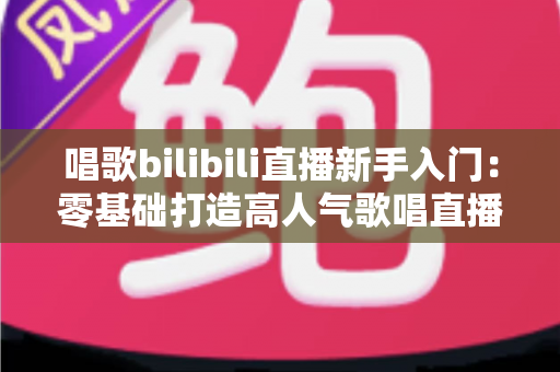 唱歌bilibili直播新手入门：零基础打造高人气歌唱直播间的完整指南