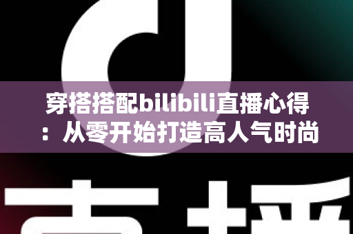 穿搭搭配bilibili直播心得:从零开始打造高人气时尚直播间的实战指南与经验分享 穿搭搭配bilibili直播心得:从零开始打造高人气时尚直播间的实战指南与经验分享