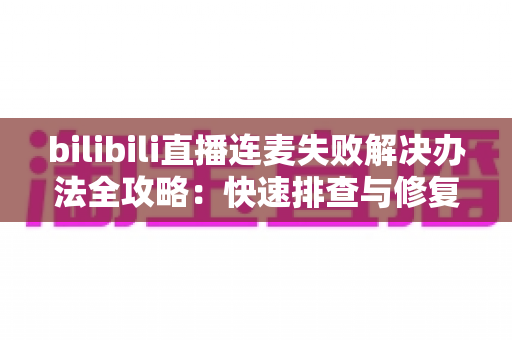bilibili直播连麦失败解决办法全攻略：快速排查与修复指南，助你畅享互动直播体验