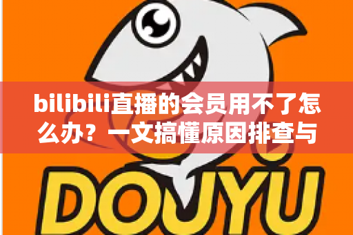 bilibili直播的会员用不了怎么办？一文搞懂原因排查与实用解决方法