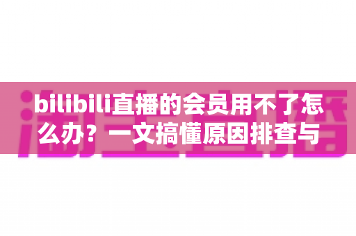 bilibili直播的会员用不了怎么办？一文搞懂原因排查与实用解决方法