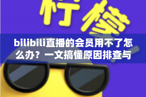 bilibili直播的会员用不了怎么办？一文搞懂原因排查与实用解决方法