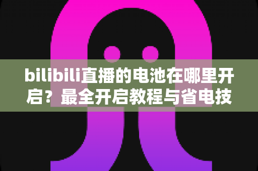 bilibili直播的电池在哪里开启？最全开启教程与省电技巧一站式指南