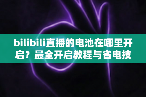bilibili直播的电池在哪里开启？最全开启教程与省电技巧一站式指南