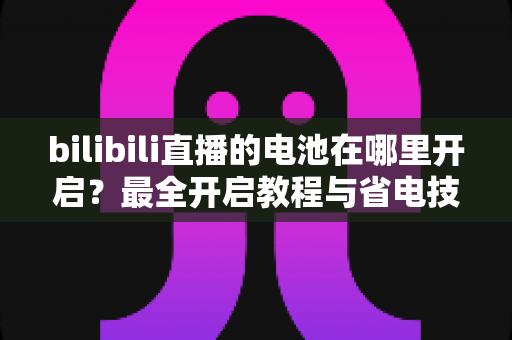bilibili直播的电池在哪里开启？最全开启教程与省电技巧一站式指南