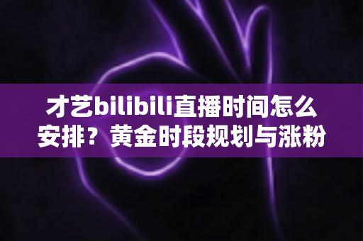 才艺bilibili直播时间怎么安排?黄金时段规划与涨粉运营全攻略详解 才艺bilibili直播时间怎么安排?黄金时段规划与涨粉运营全攻略详解