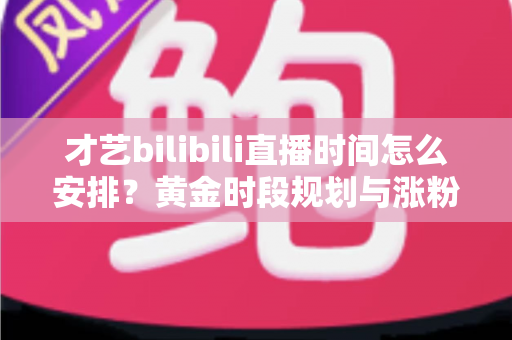 才艺bilibili直播时间怎么安排?黄金时段规划与涨粉运营全攻略详解 才艺bilibili直播时间怎么安排?黄金时段规划与涨粉运营全攻略详解