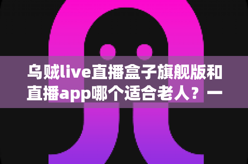 乌贼live直播盒子旗舰版和直播app哪个适合老人？一文帮您为长辈选对直播观看方式