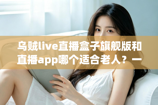 乌贼live直播盒子旗舰版和直播app哪个适合老人？一文帮您为长辈选对直播观看方式