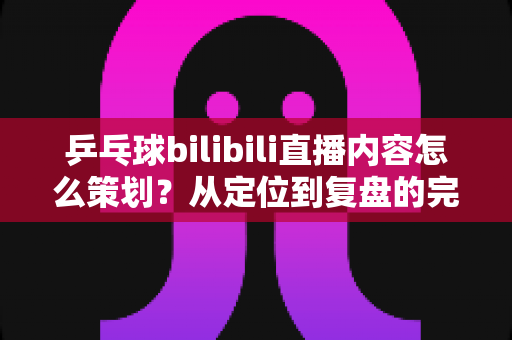 乒乓球bilibili直播内容怎么策划？从定位到复盘的完整实战攻略