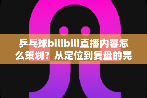乒乓球bilibili直播内容怎么策划？从定位到复盘的完整实战攻略