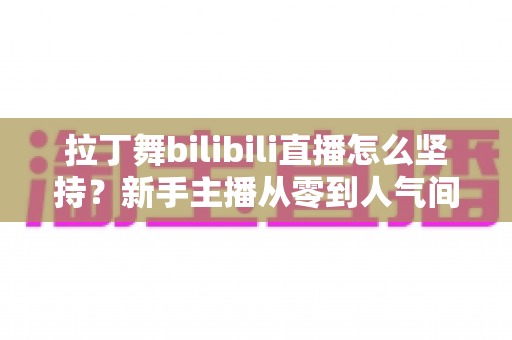 拉丁舞bilibili直播怎么坚持？新手主播从零到人气间的实用成长指南