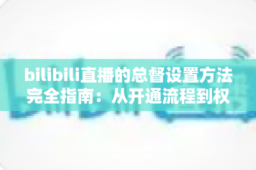 bilibili直播的总督设置方法完全指南：从开通流程到权限配置，一文看懂
