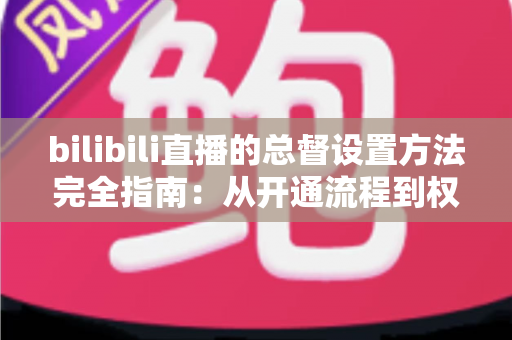 bilibili直播的总督设置方法完全指南：从开通流程到权限配置，一文看懂