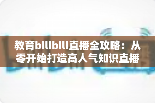 教育bilibili直播全攻略：从零开始打造高人气知识直播间的实战指南