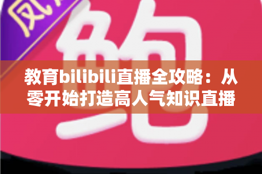 教育bilibili直播全攻略：从零开始打造高人气知识直播间的实战指南