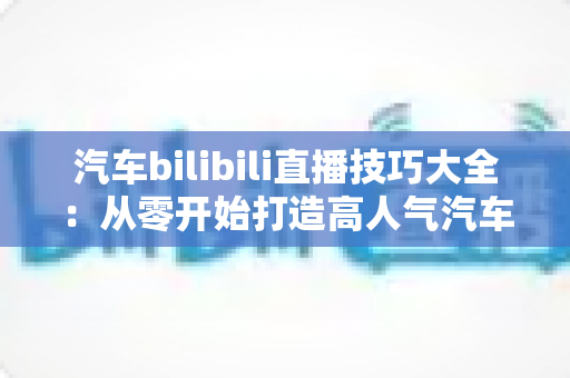 汽车bilibili直播技巧大全:从零开始打造高人气汽车直播间实战指南 汽车bilibili直播技巧大全:从零开始打造高人气汽车直播间实战指南
