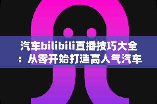 汽车bilibili直播技巧大全:从零开始打造高人气汽车直播间实战指南 汽车bilibili直播技巧大全:从零开始打造高人气汽车直播间实战指南