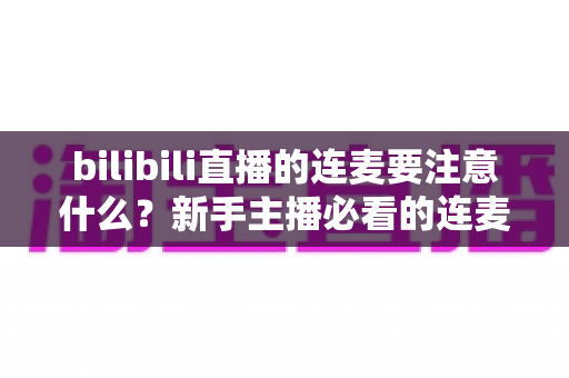 bilibili直播的连麦要注意什么?新手主播必看的连麦避坑指南与实用技巧全解析 bilibili直播的连麦要注意什么?新手主播必看的连麦避坑指南与实用技巧全解析