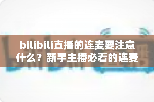 bilibili直播的连麦要注意什么？新手主播必看的连麦避坑指南与实用技巧全解析
