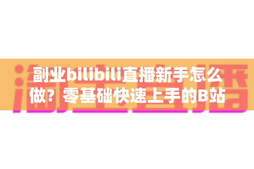 副业bilibili直播新手怎么做?零基础快速上手的B站直播赚钱指南 副业bilibili直播新手怎么做?零基础快速上手的B站直播赚钱指南