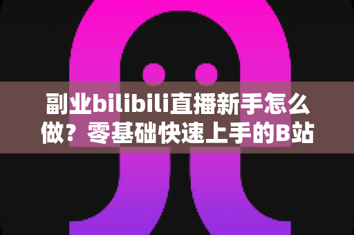 副业bilibili直播新手怎么做?零基础快速上手的B站直播赚钱指南 副业bilibili直播新手怎么做?零基础快速上手的B站直播赚钱指南