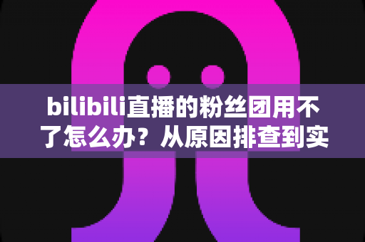 bilibili直播的粉丝团用不了怎么办?从原因排查到实用解决方法的完整指南 bilibili直播的粉丝团用不了怎么办?从原因排查到实用解决方法的完整指南