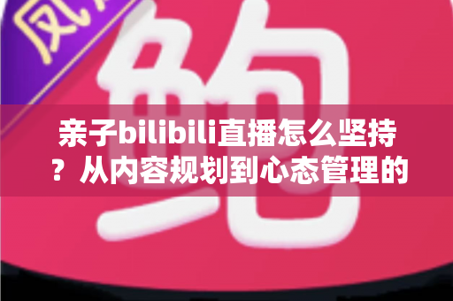 亲子bilibili直播怎么坚持？从内容规划到心态管理的全流程实用指南