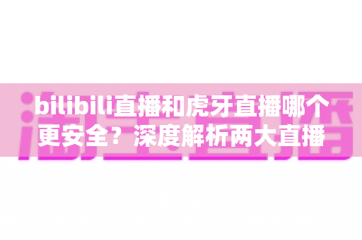 bilibili直播和虎牙直播哪个更安全？深度解析两大直播平台的安全性与选择指南