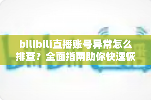 bilibili直播账号异常怎么排查？全面指南助你快速恢复直播状态