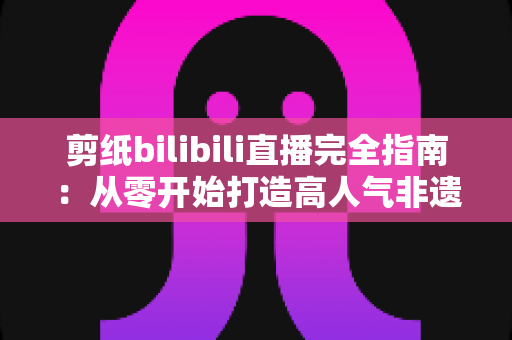 剪纸bilibili直播完全指南:从零开始打造高人气非遗手工艺直播间的全流程实战手册 剪纸bilibili直播完全指南:从零开始打造高人气非遗手工艺直播间的全流程实战手册