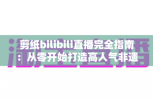 剪纸bilibili直播完全指南:从零开始打造高人气非遗手工艺直播间的全流程实战手册 剪纸bilibili直播完全指南:从零开始打造高人气非遗手工艺直播间的全流程实战手册