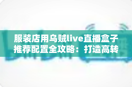 服装店用乌贼live直播盒子推荐配置全攻略:打造高转化服装直播间的必备硬件与参数指南 服装店用乌贼live直播盒子推荐配置全攻略:打造高转化服装直播间的必备硬件与参数指南