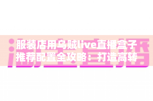 服装店用乌贼live直播盒子推荐配置全攻略：打造高转化服装直播间的必备硬件与参数指南