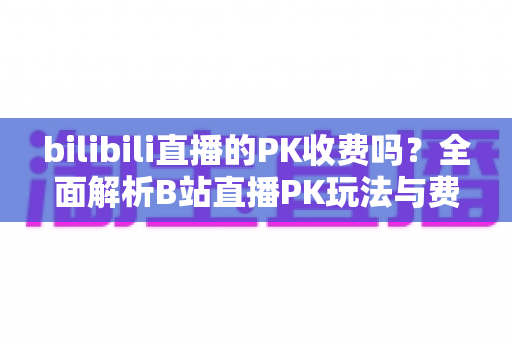 bilibili直播的PK收费吗？全面解析B站直播PK玩法与费用真相