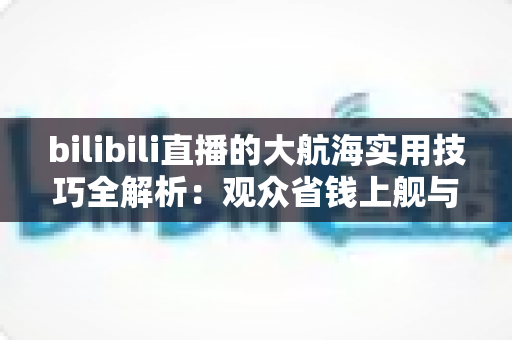 bilibili直播的大航海实用技巧全解析：观众省钱上舰与主播稳定运营的双向指南