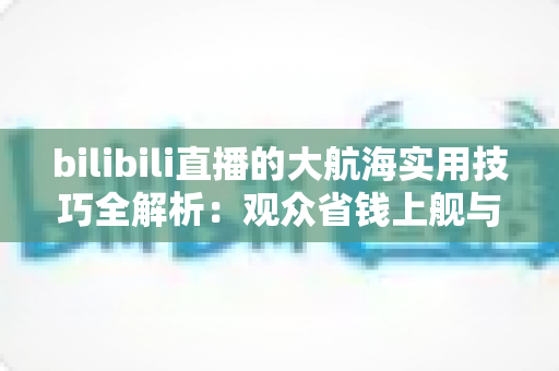 bilibili直播的大航海实用技巧全解析：观众省钱上舰与主播稳定运营的双向指南