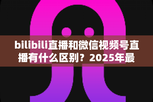 bilibili直播和微信视频号直播有什么区别？2025年最全平台对比解析与选择指南